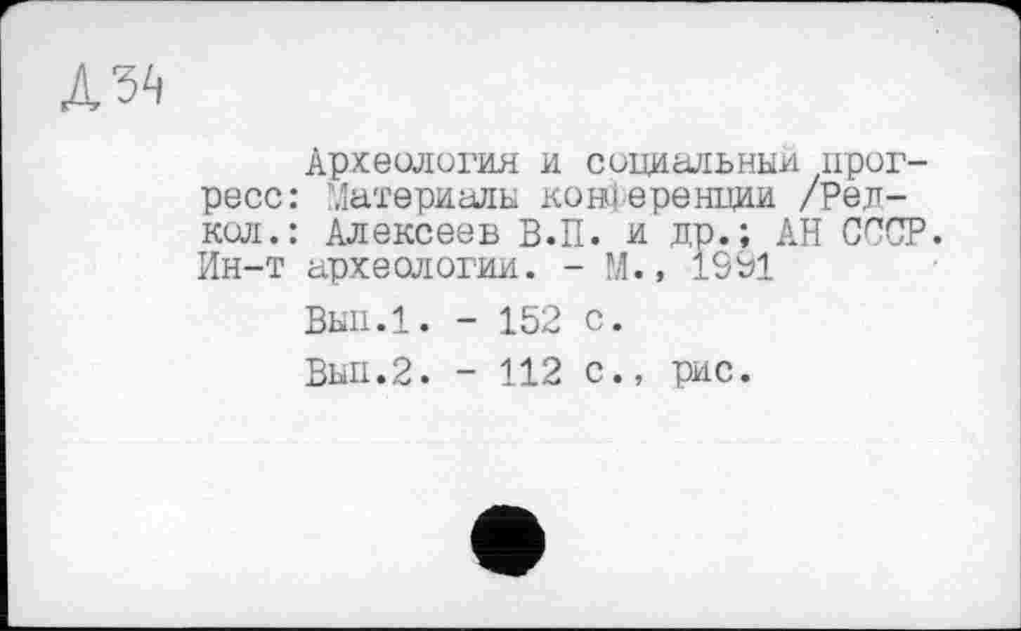 ﻿Археология и социальный прогресс: Материалы конференции /Рел-кол.: Алексеев В.П. и др.; АН СССР. Ин-т археологии. - М.» 1991
Вып.1. - 152 с.
Выл.2. - 112 с., рис.